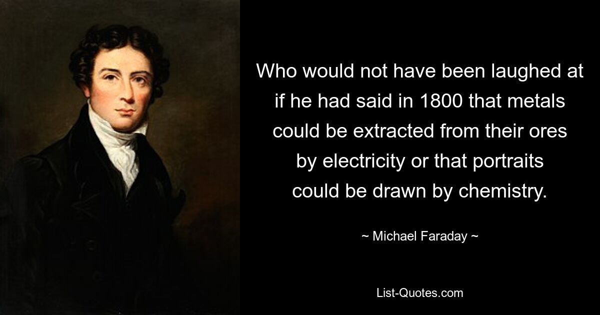 Who would not have been laughed at if he had said in 1800 that metals could be extracted from their ores by electricity or that portraits could be drawn by chemistry. — © Michael Faraday