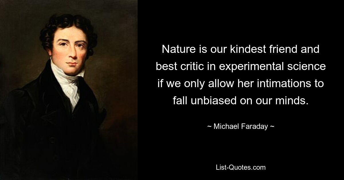 Nature is our kindest friend and best critic in experimental science if we only allow her intimations to fall unbiased on our minds. — © Michael Faraday