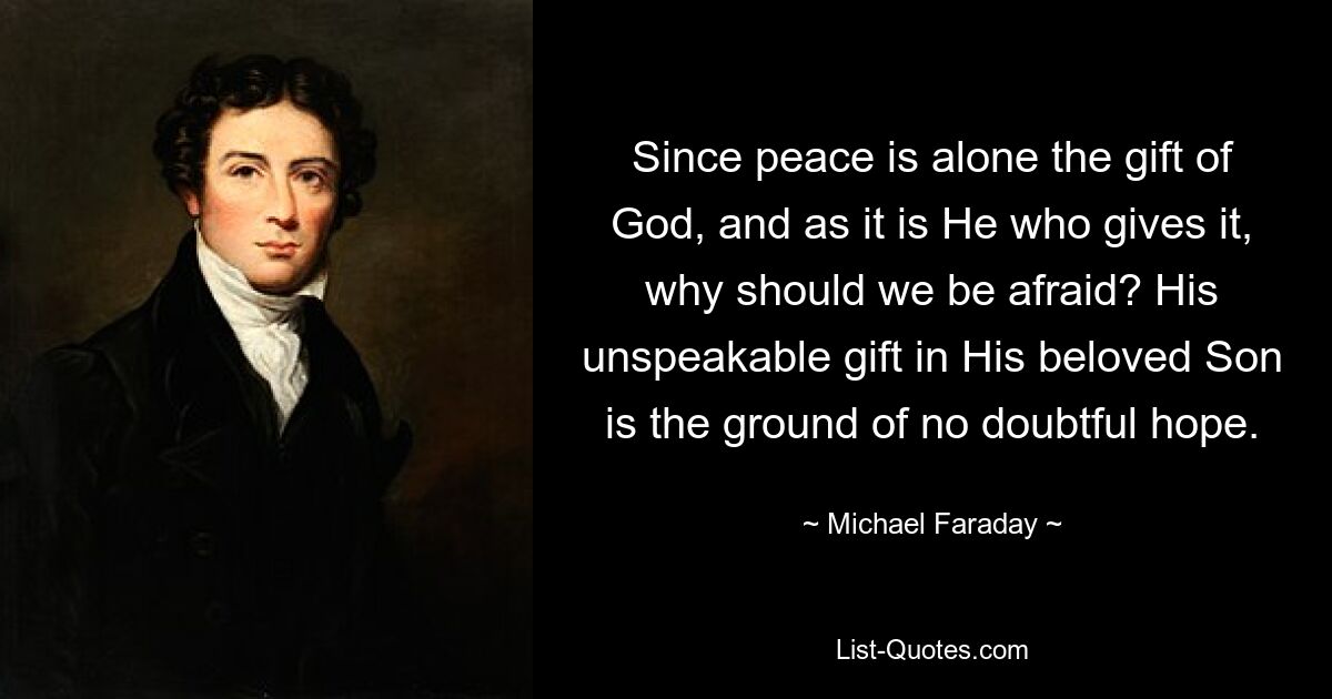 Since peace is alone the gift of God, and as it is He who gives it, why should we be afraid? His unspeakable gift in His beloved Son is the ground of no doubtful hope. — © Michael Faraday