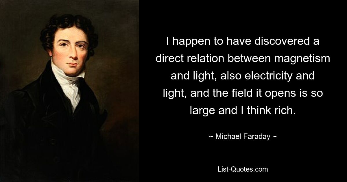 I happen to have discovered a direct relation between magnetism and light, also electricity and light, and the field it opens is so large and I think rich. — © Michael Faraday