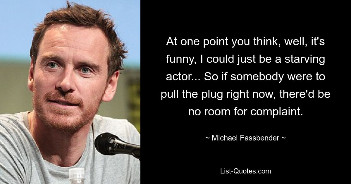 At one point you think, well, it's funny, I could just be a starving actor... So if somebody were to pull the plug right now, there'd be no room for complaint. — © Michael Fassbender