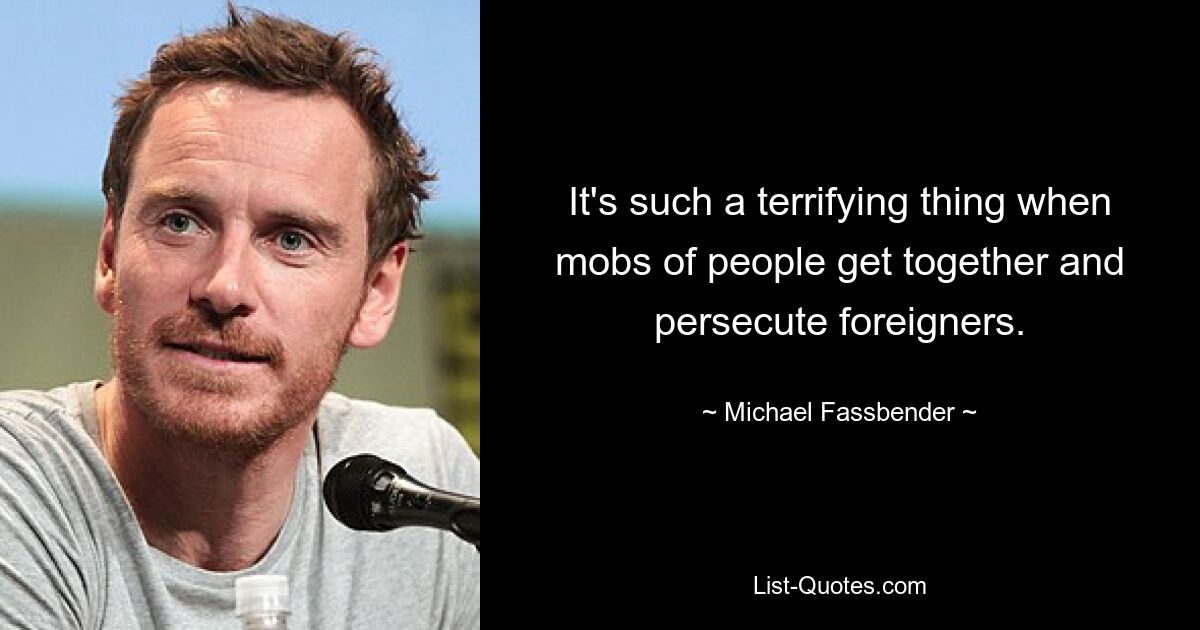 It's such a terrifying thing when mobs of people get together and persecute foreigners. — © Michael Fassbender