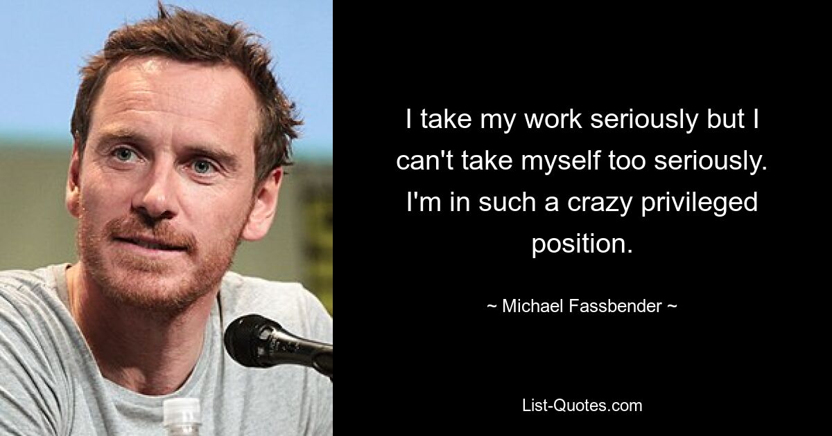 I take my work seriously but I can't take myself too seriously. I'm in such a crazy privileged position. — © Michael Fassbender