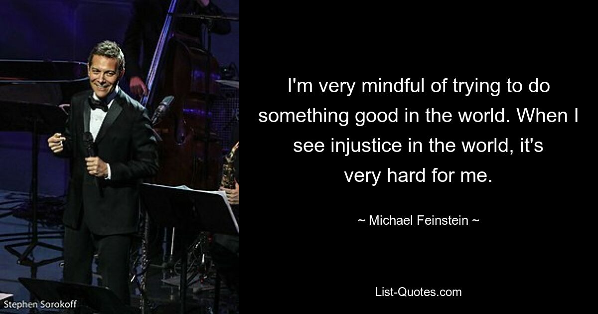 I'm very mindful of trying to do something good in the world. When I see injustice in the world, it's very hard for me. — © Michael Feinstein