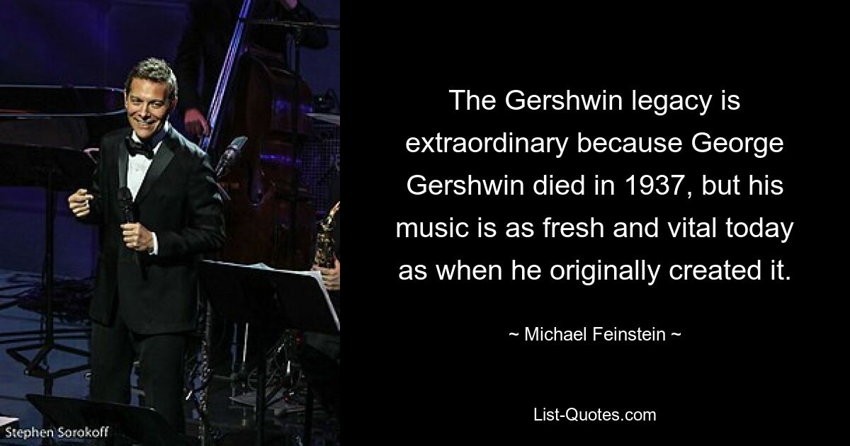 The Gershwin legacy is extraordinary because George Gershwin died in 1937, but his music is as fresh and vital today as when he originally created it. — © Michael Feinstein