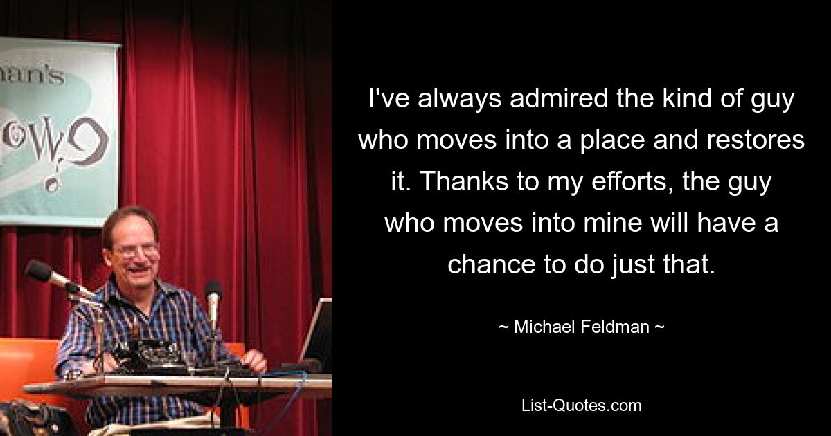 I've always admired the kind of guy who moves into a place and restores it. Thanks to my efforts, the guy who moves into mine will have a chance to do just that. — © Michael Feldman