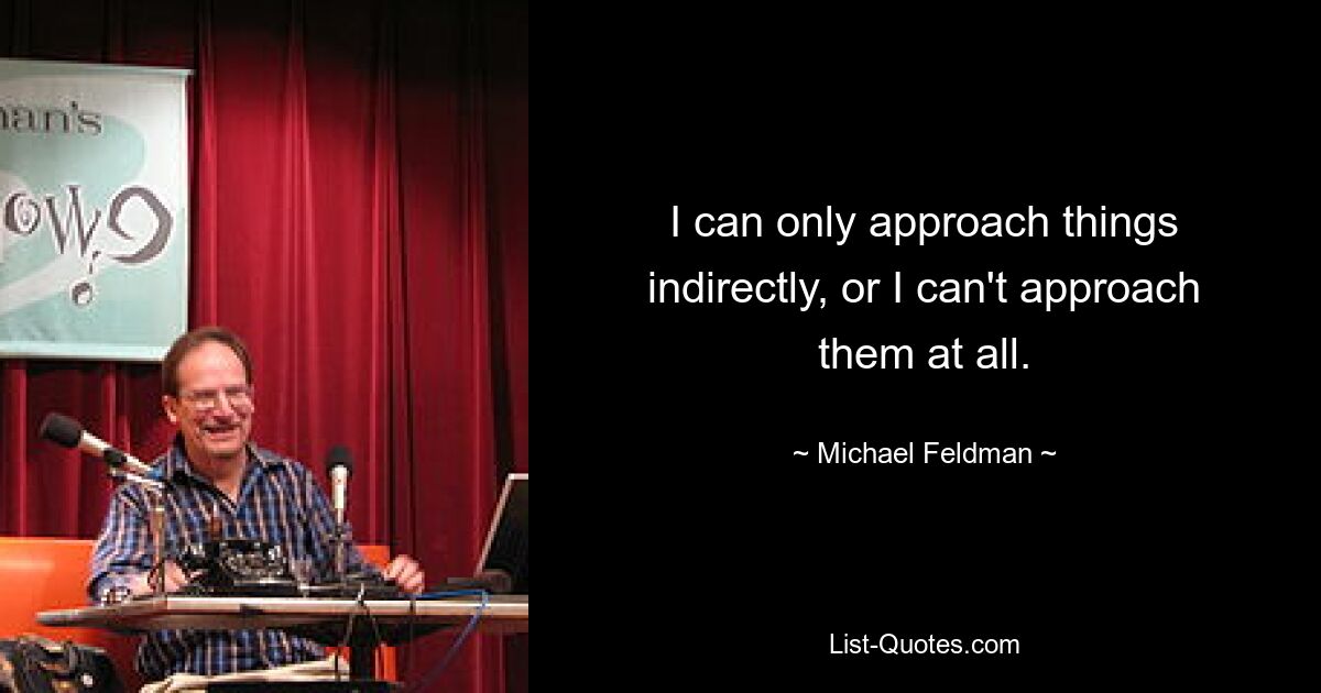 I can only approach things indirectly, or I can't approach them at all. — © Michael Feldman