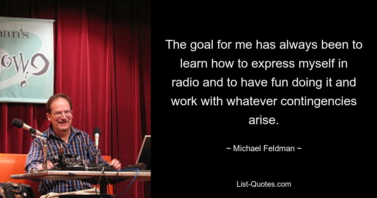 The goal for me has always been to learn how to express myself in radio and to have fun doing it and work with whatever contingencies arise. — © Michael Feldman