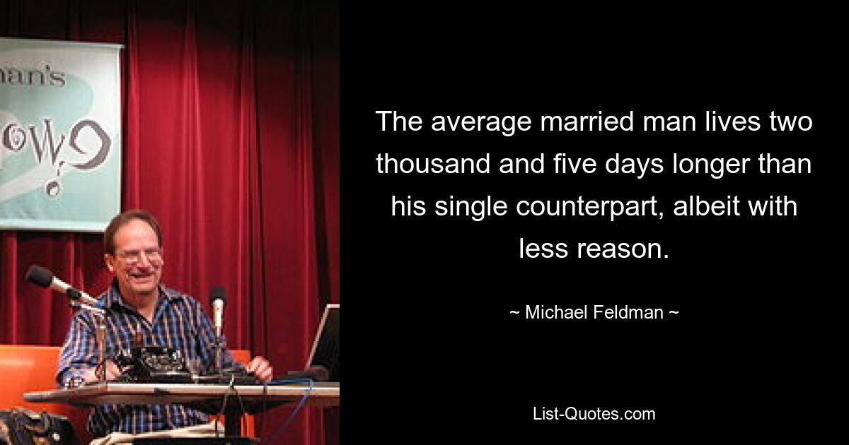 The average married man lives two thousand and five days longer than his single counterpart, albeit with less reason. — © Michael Feldman