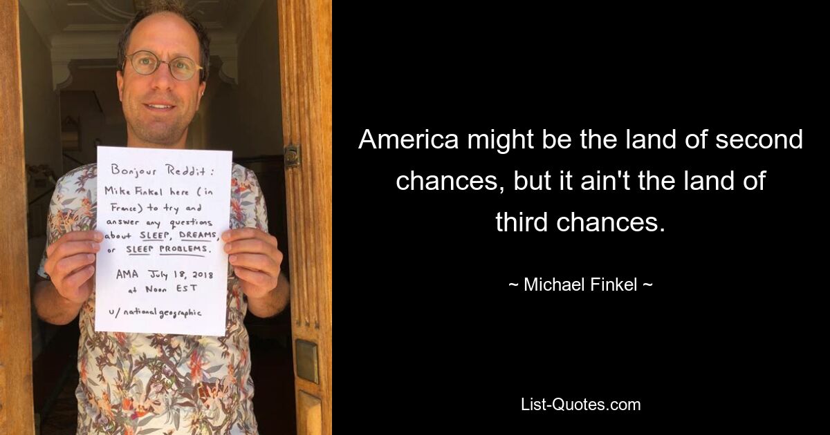 America might be the land of second chances, but it ain't the land of third chances. — © Michael Finkel