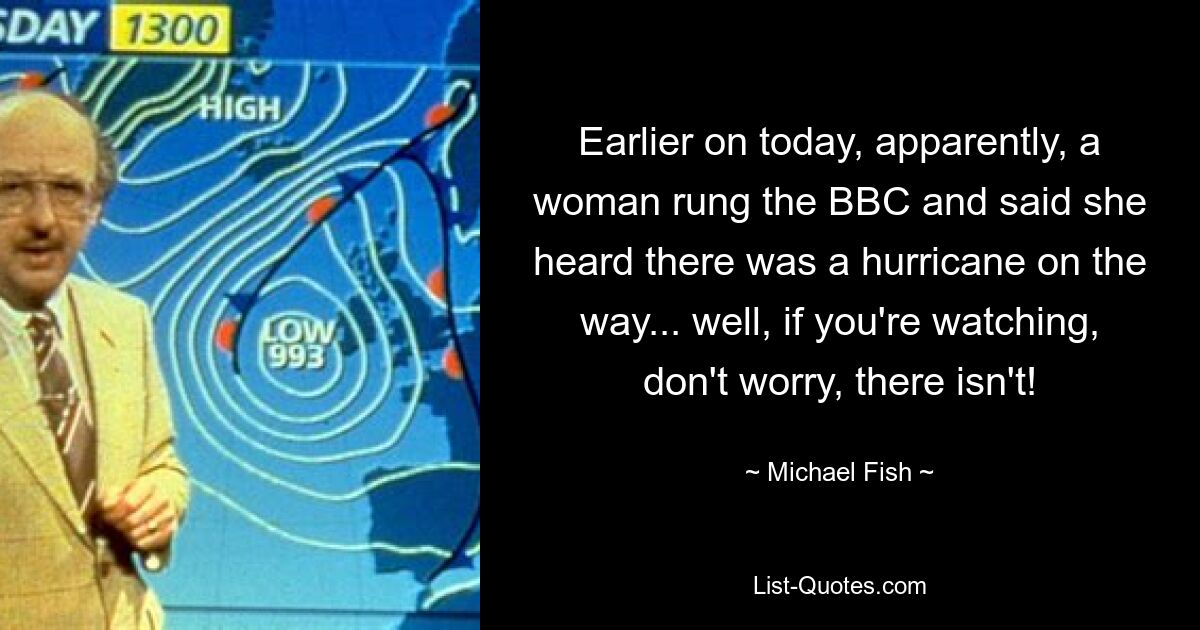 Earlier on today, apparently, a woman rung the BBC and said she heard there was a hurricane on the way... well, if you're watching, don't worry, there isn't! — © Michael Fish