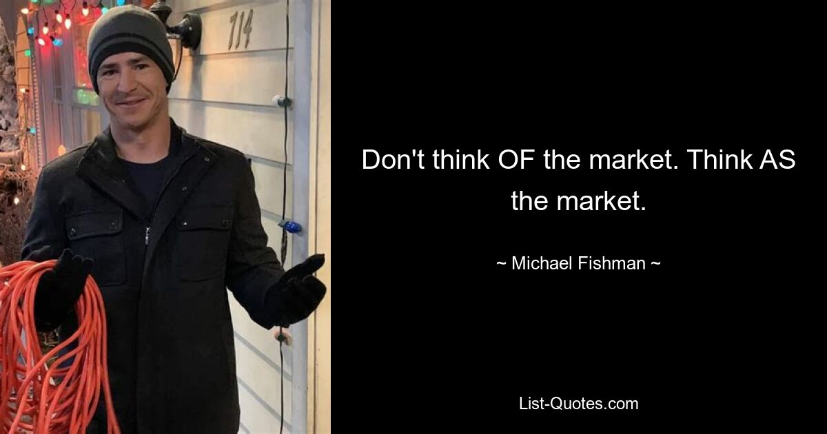 Don't think OF the market. Think AS the market. — © Michael Fishman