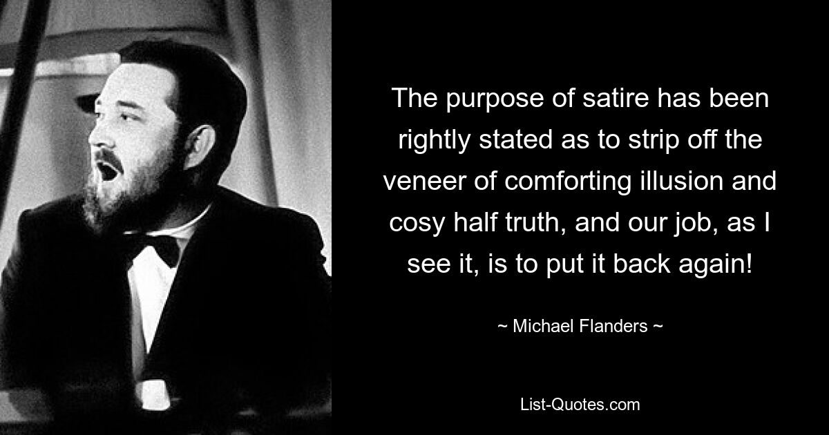 The purpose of satire has been rightly stated as to strip off the veneer of comforting illusion and cosy half truth, and our job, as I see it, is to put it back again! — © Michael Flanders