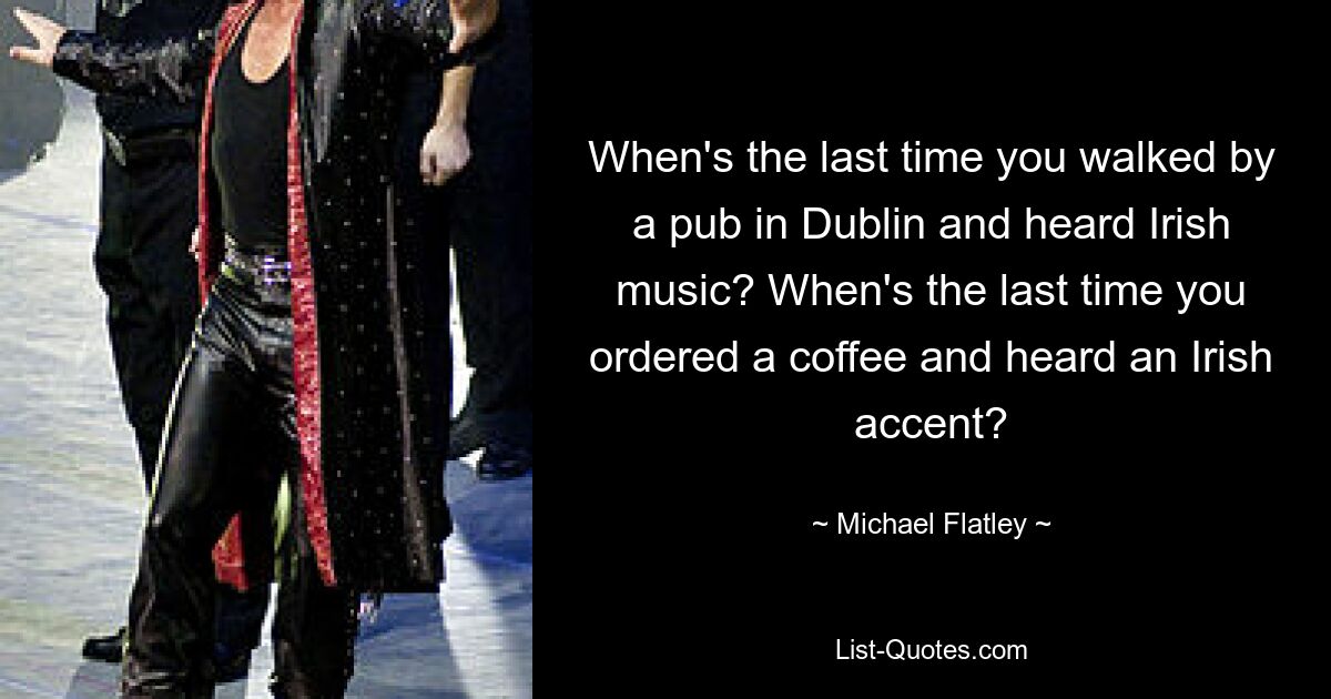 When's the last time you walked by a pub in Dublin and heard Irish music? When's the last time you ordered a coffee and heard an Irish accent? — © Michael Flatley