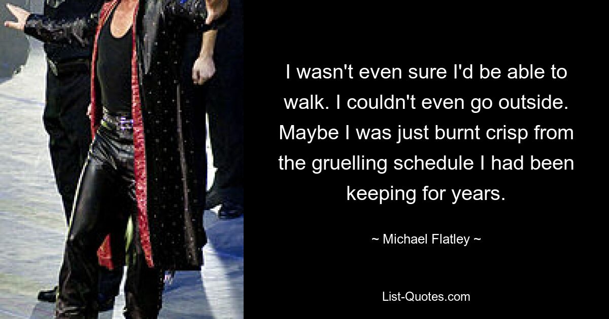 I wasn't even sure I'd be able to walk. I couldn't even go outside. Maybe I was just burnt crisp from the gruelling schedule I had been keeping for years. — © Michael Flatley