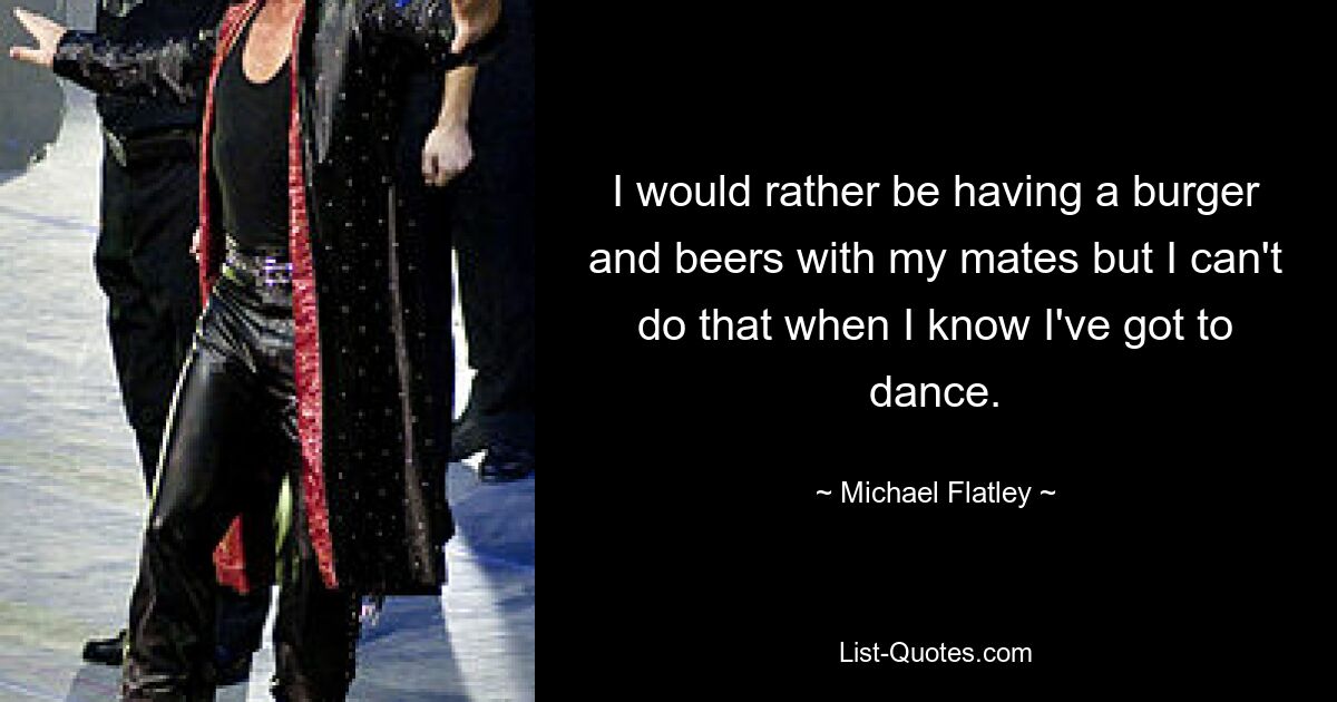 I would rather be having a burger and beers with my mates but I can't do that when I know I've got to dance. — © Michael Flatley