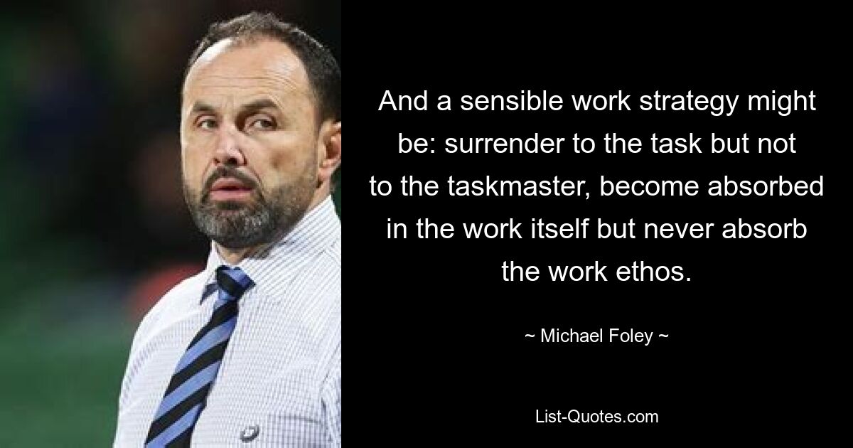 And a sensible work strategy might be: surrender to the task but not to the taskmaster, become absorbed in the work itself but never absorb the work ethos. — © Michael Foley