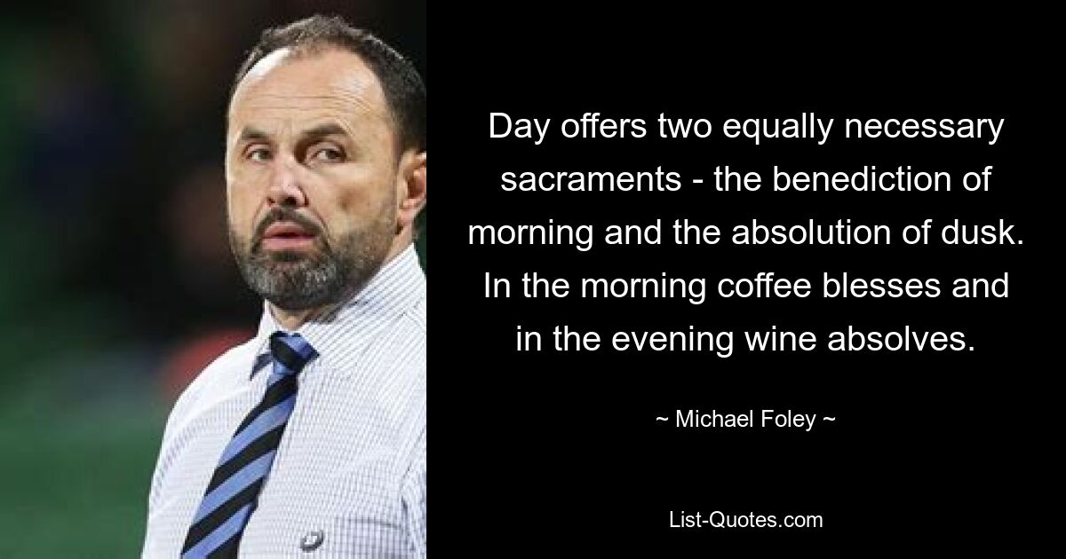 Day offers two equally necessary sacraments - the benediction of morning and the absolution of dusk. In the morning coffee blesses and in the evening wine absolves. — © Michael Foley