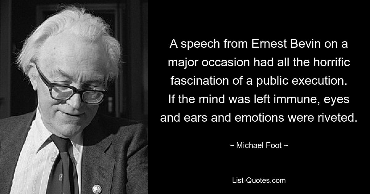 A speech from Ernest Bevin on a major occasion had all the horrific fascination of a public execution. If the mind was left immune, eyes and ears and emotions were riveted. — © Michael Foot