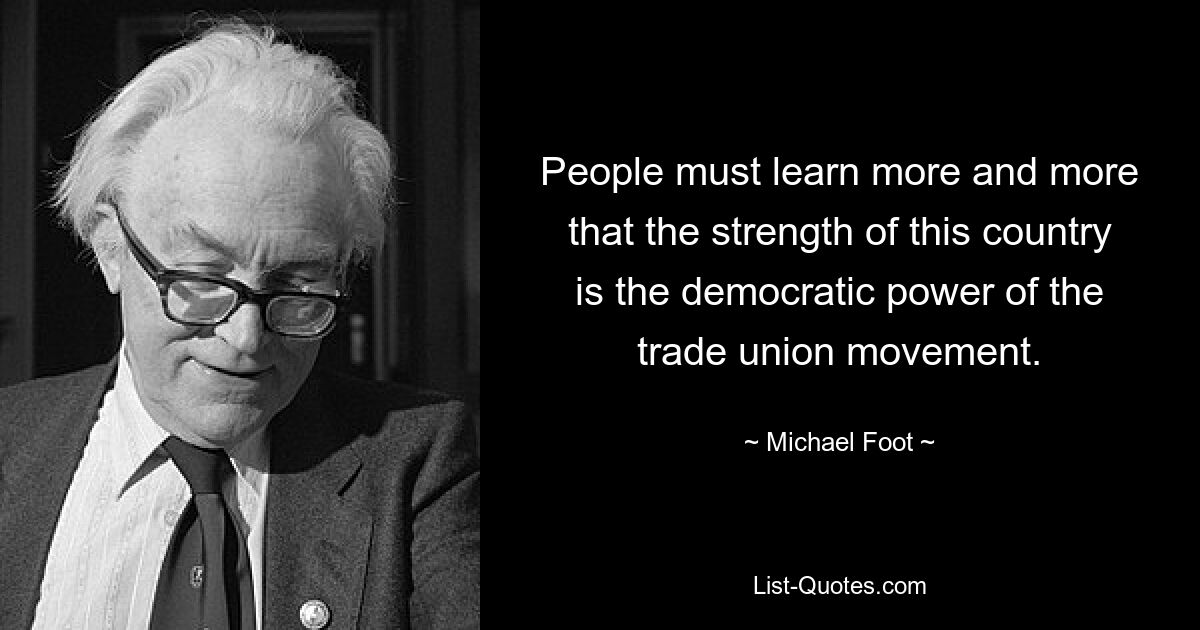 People must learn more and more that the strength of this country is the democratic power of the trade union movement. — © Michael Foot