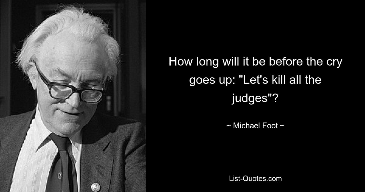 How long will it be before the cry goes up: "Let's kill all the judges"? — © Michael Foot