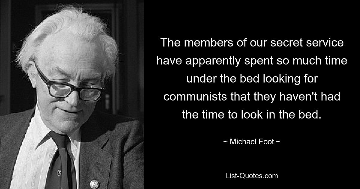 The members of our secret service have apparently spent so much time under the bed looking for communists that they haven't had the time to look in the bed. — © Michael Foot