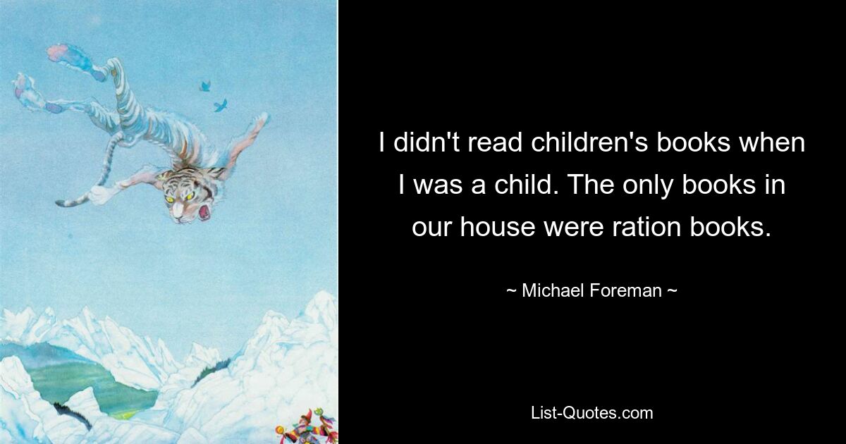 I didn't read children's books when I was a child. The only books in our house were ration books. — © Michael Foreman