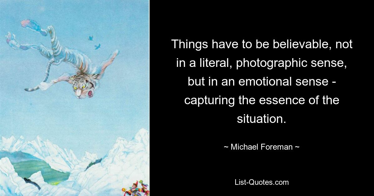 Things have to be believable, not in a literal, photographic sense, but in an emotional sense - capturing the essence of the situation. — © Michael Foreman