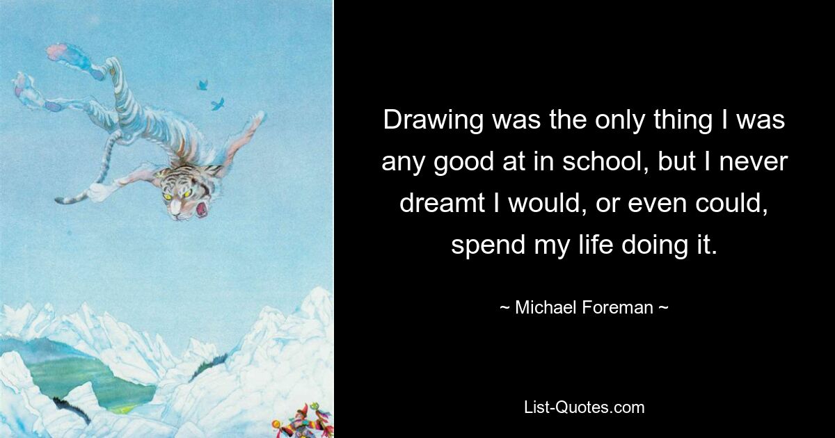 Drawing was the only thing I was any good at in school, but I never dreamt I would, or even could, spend my life doing it. — © Michael Foreman