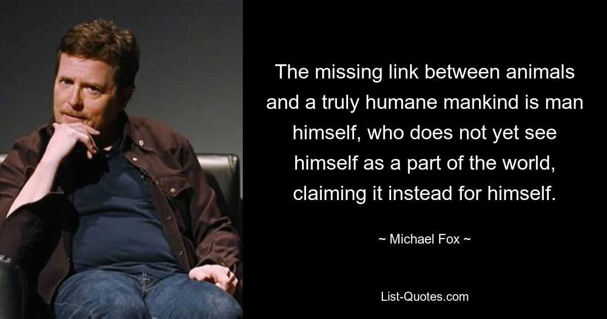 The missing link between animals and a truly humane mankind is man himself, who does not yet see himself as a part of the world, claiming it instead for himself. — © Michael Fox