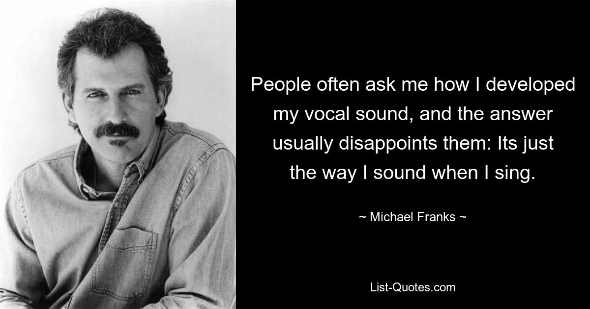 People often ask me how I developed my vocal sound, and the answer usually disappoints them: Its just the way I sound when I sing. — © Michael Franks