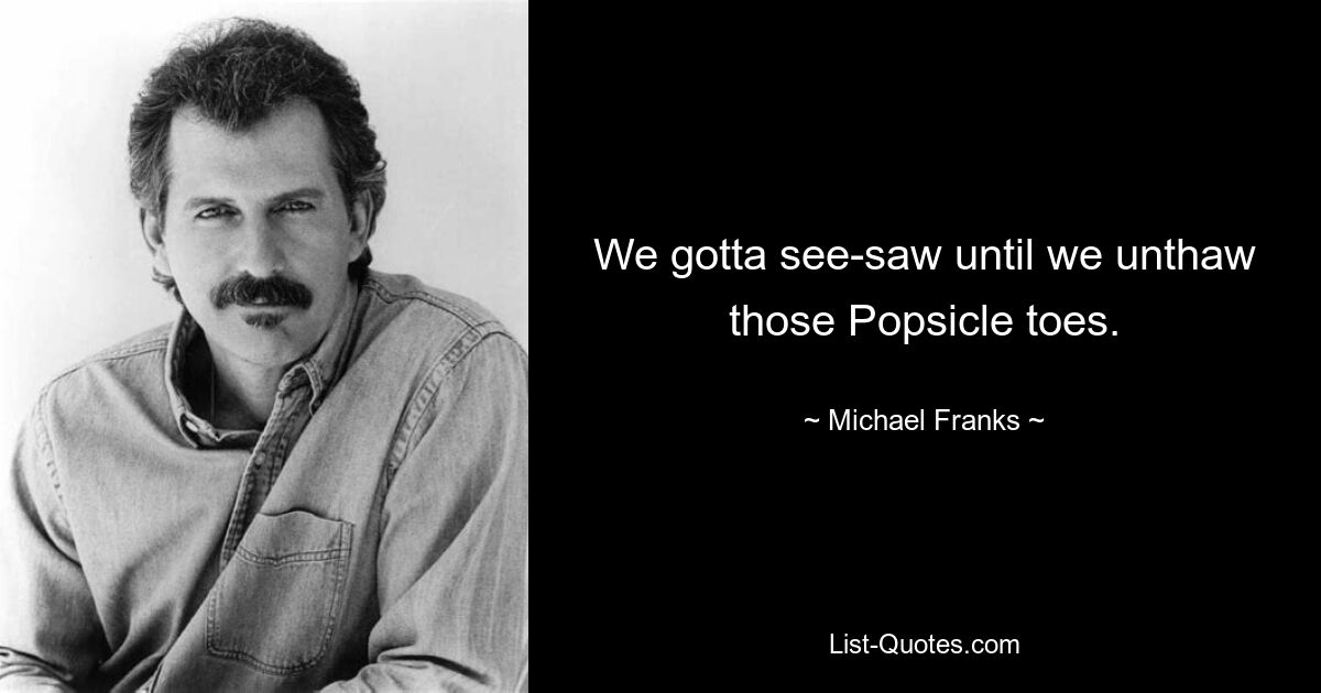 We gotta see-saw until we unthaw those Popsicle toes. — © Michael Franks