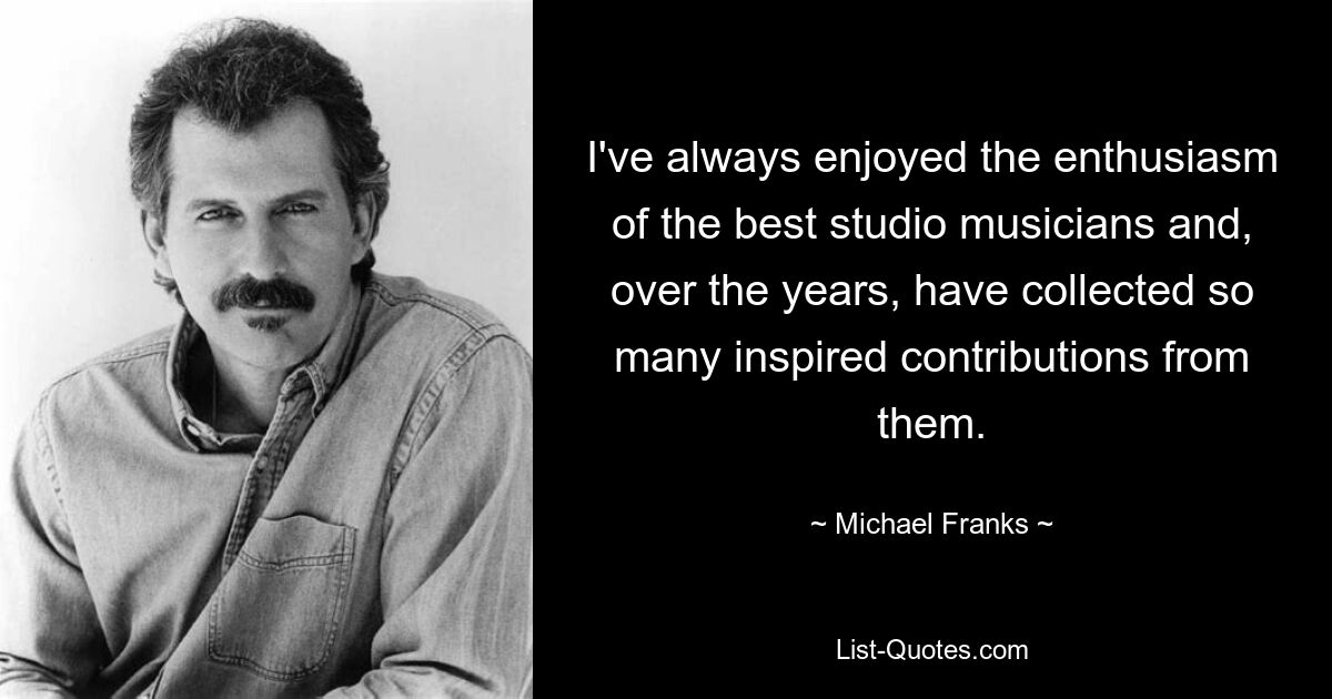 I've always enjoyed the enthusiasm of the best studio musicians and, over the years, have collected so many inspired contributions from them. — © Michael Franks