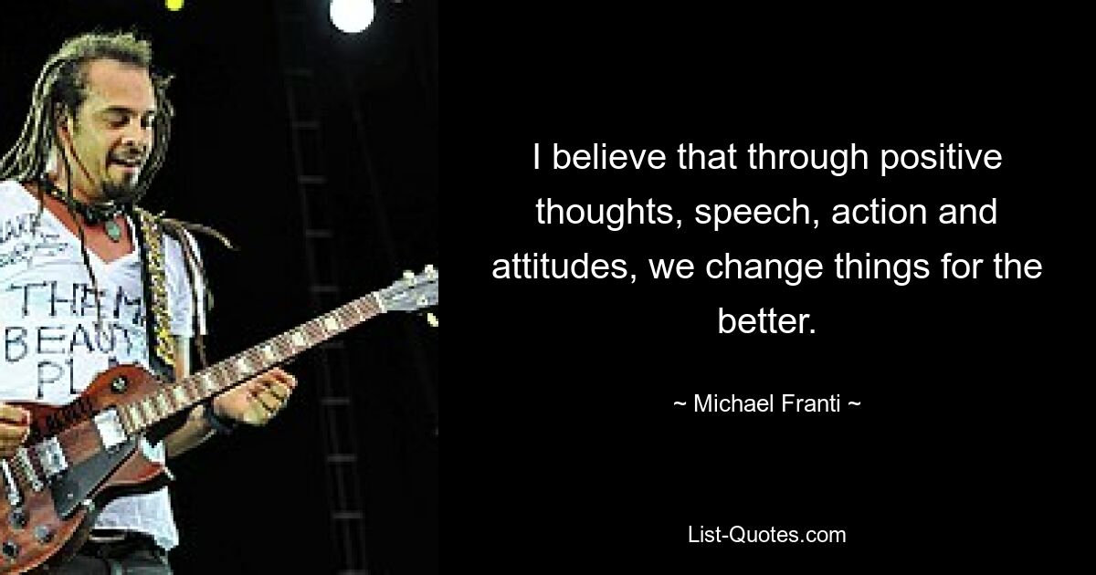 I believe that through positive thoughts, speech, action and attitudes, we change things for the better. — © Michael Franti