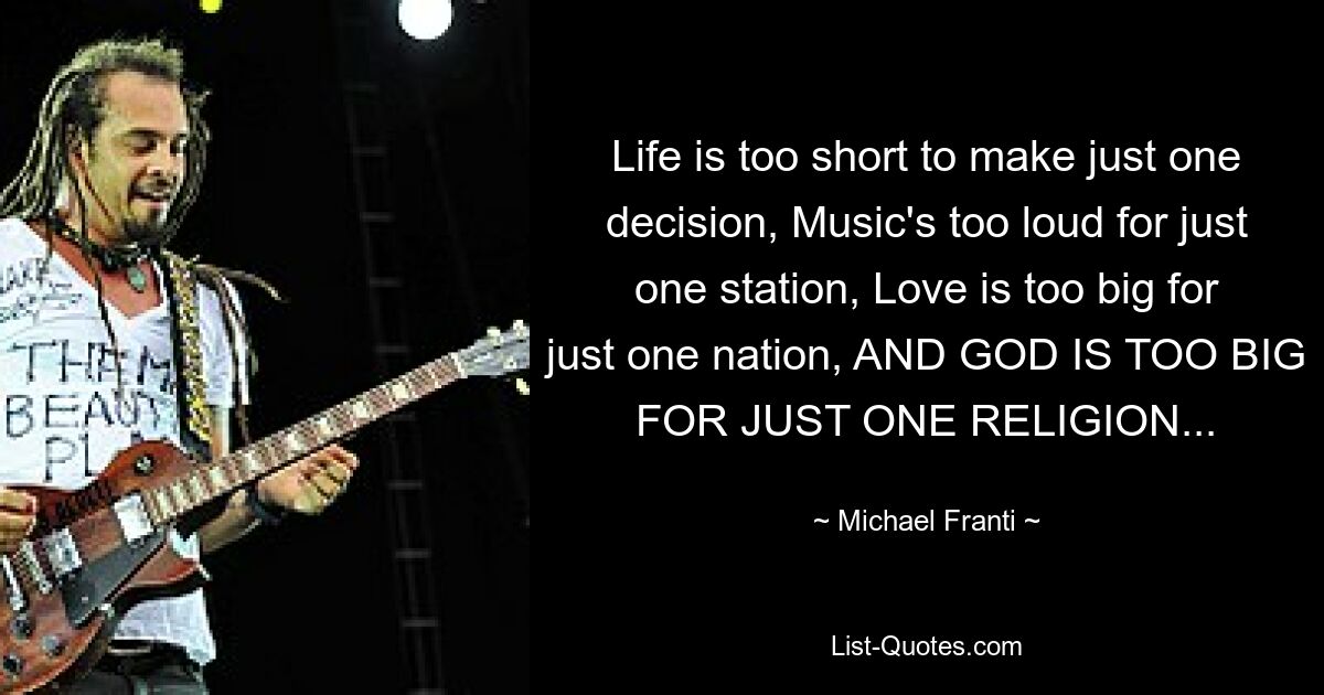 Life is too short to make just one decision, Music's too loud for just one station, Love is too big for just one nation, AND GOD IS TOO BIG FOR JUST ONE RELIGION... — © Michael Franti