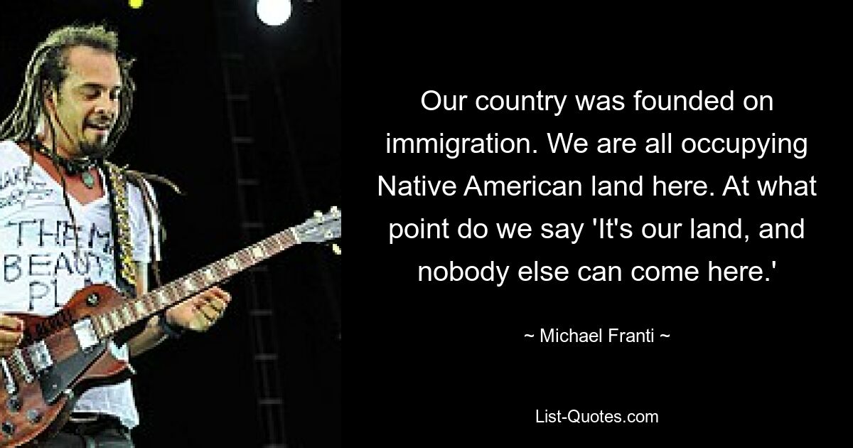 Our country was founded on immigration. We are all occupying Native American land here. At what point do we say 'It's our land, and nobody else can come here.' — © Michael Franti