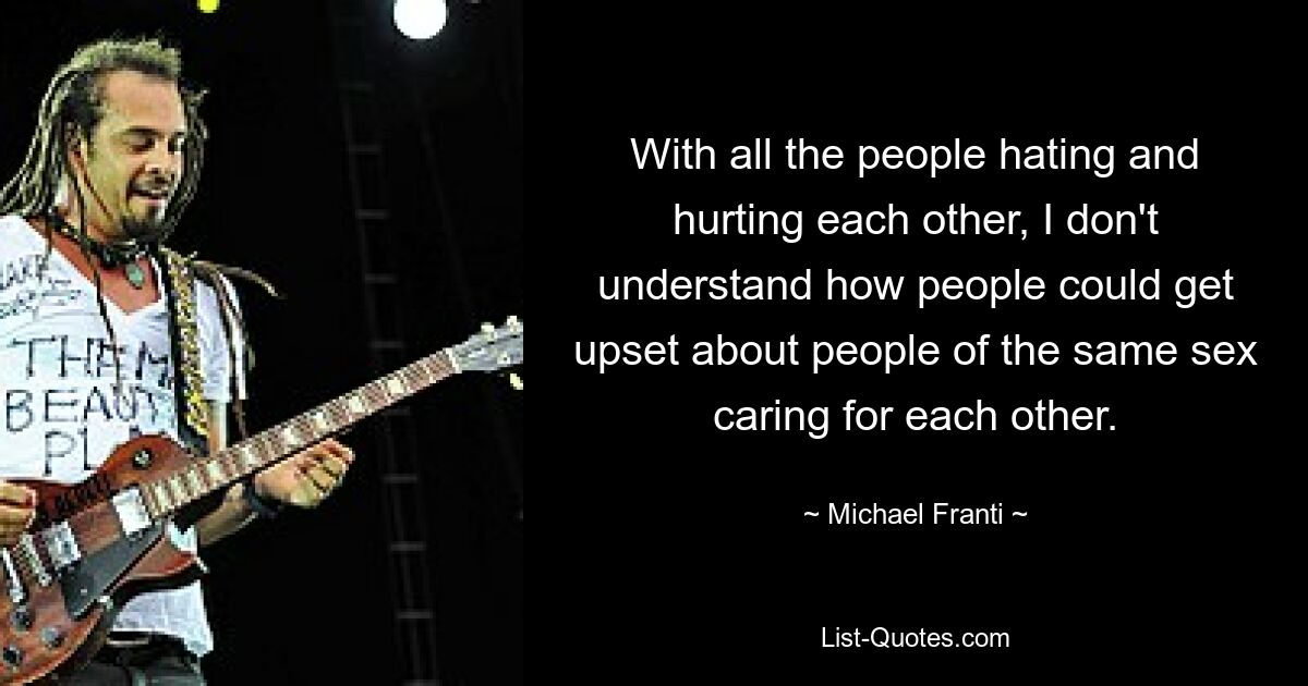 With all the people hating and hurting each other, I don't understand how people could get upset about people of the same sex caring for each other. — © Michael Franti