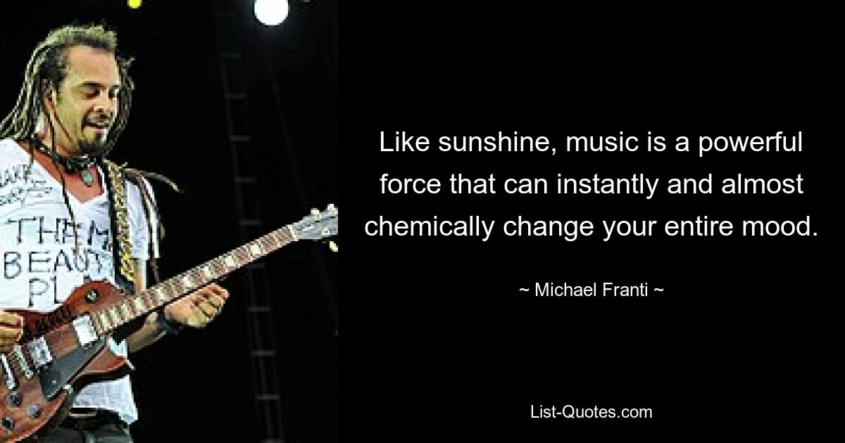 Like sunshine, music is a powerful force that can instantly and almost chemically change your entire mood. — © Michael Franti