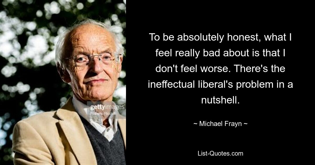 To be absolutely honest, what I feel really bad about is that I don't feel worse. There's the ineffectual liberal's problem in a nutshell. — © Michael Frayn