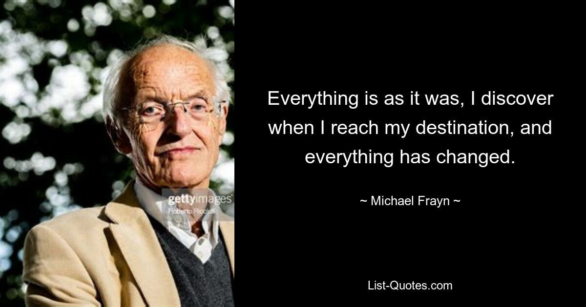 Everything is as it was, I discover when I reach my destination, and everything has changed. — © Michael Frayn