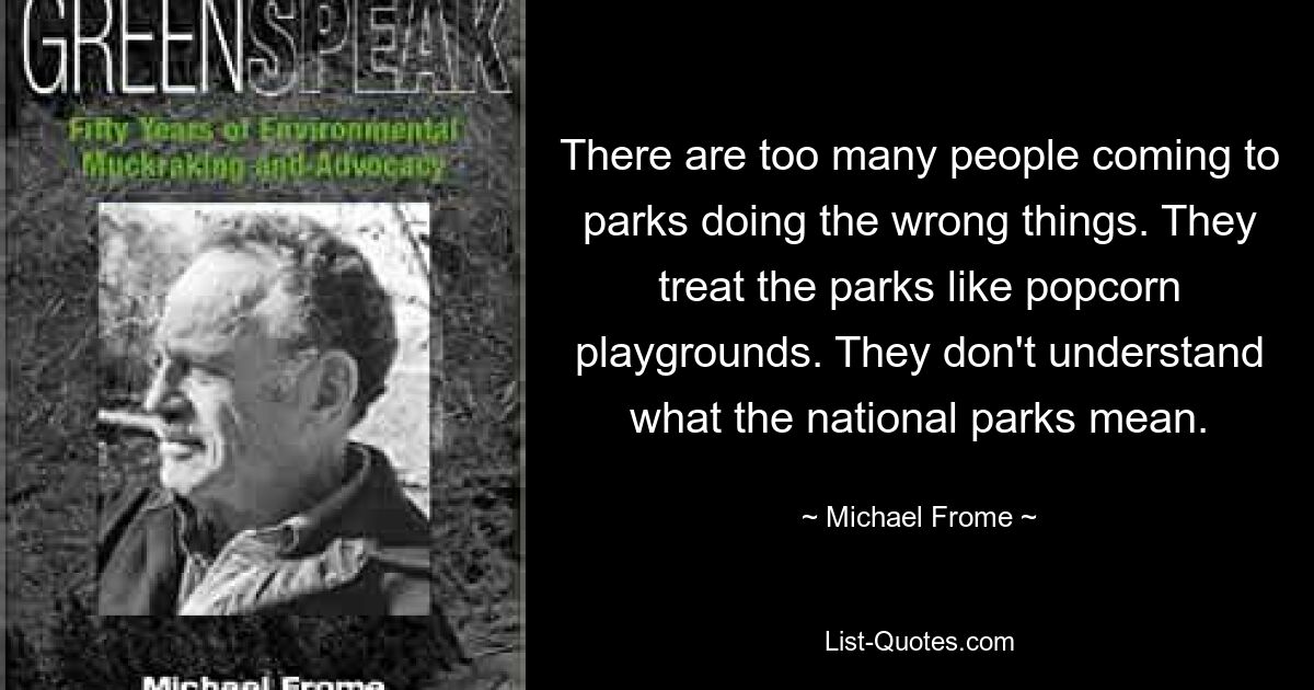 There are too many people coming to parks doing the wrong things. They treat the parks like popcorn playgrounds. They don't understand what the national parks mean. — © Michael Frome