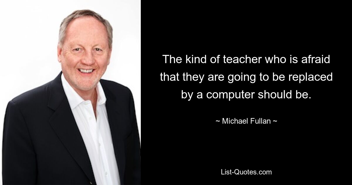 The kind of teacher who is afraid that they are going to be replaced by a computer should be. — © Michael Fullan