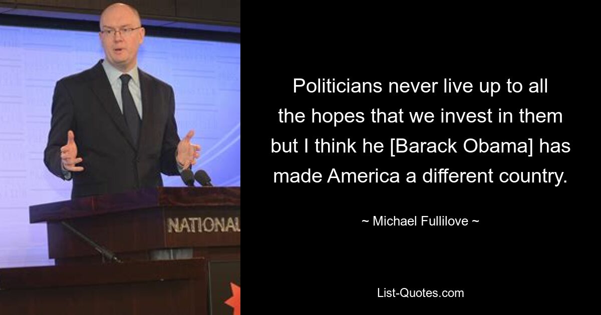 Politicians never live up to all the hopes that we invest in them but I think he [Barack Obama] has made America a different country. — © Michael Fullilove