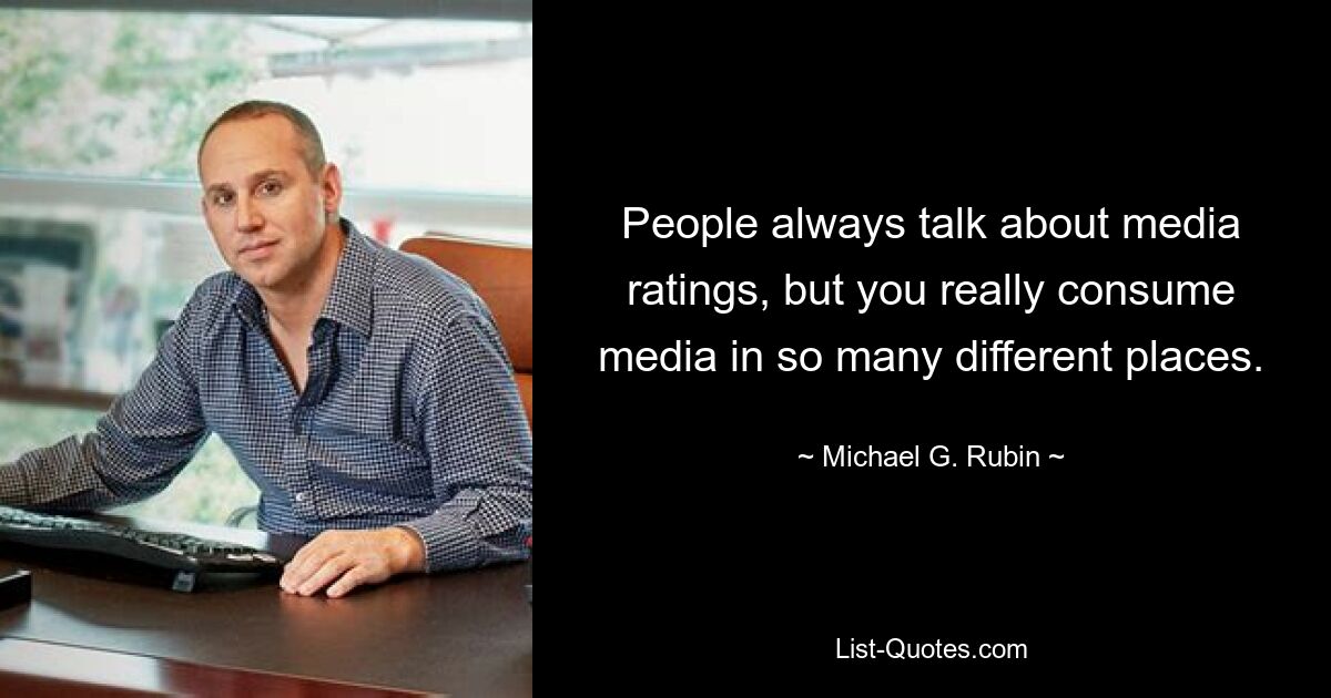 People always talk about media ratings, but you really consume media in so many different places. — © Michael G. Rubin