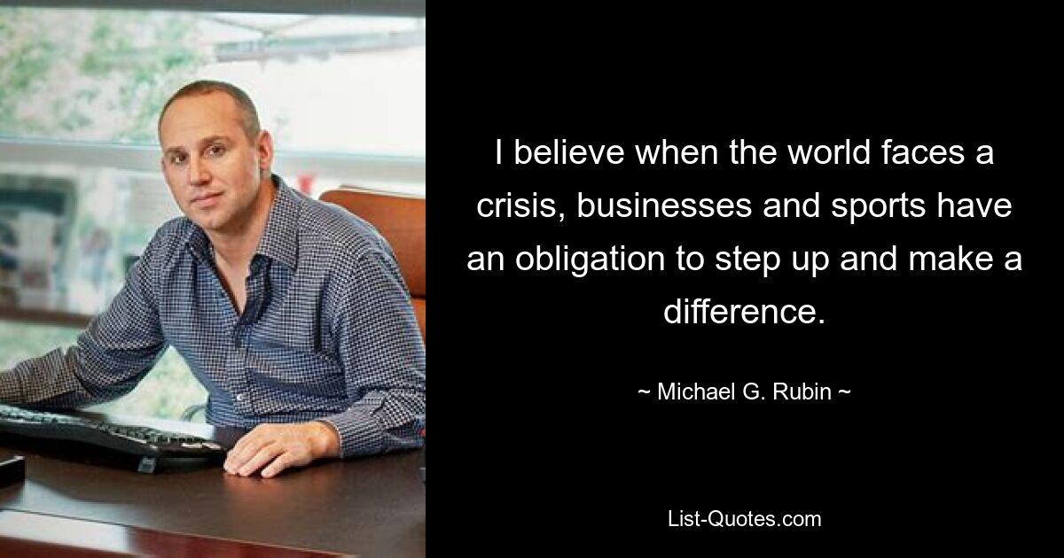 I believe when the world faces a crisis, businesses and sports have an obligation to step up and make a difference. — © Michael G. Rubin