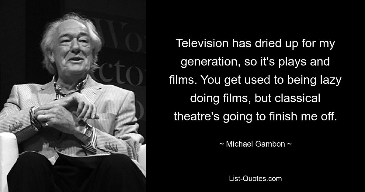 Television has dried up for my generation, so it's plays and films. You get used to being lazy doing films, but classical theatre's going to finish me off. — © Michael Gambon