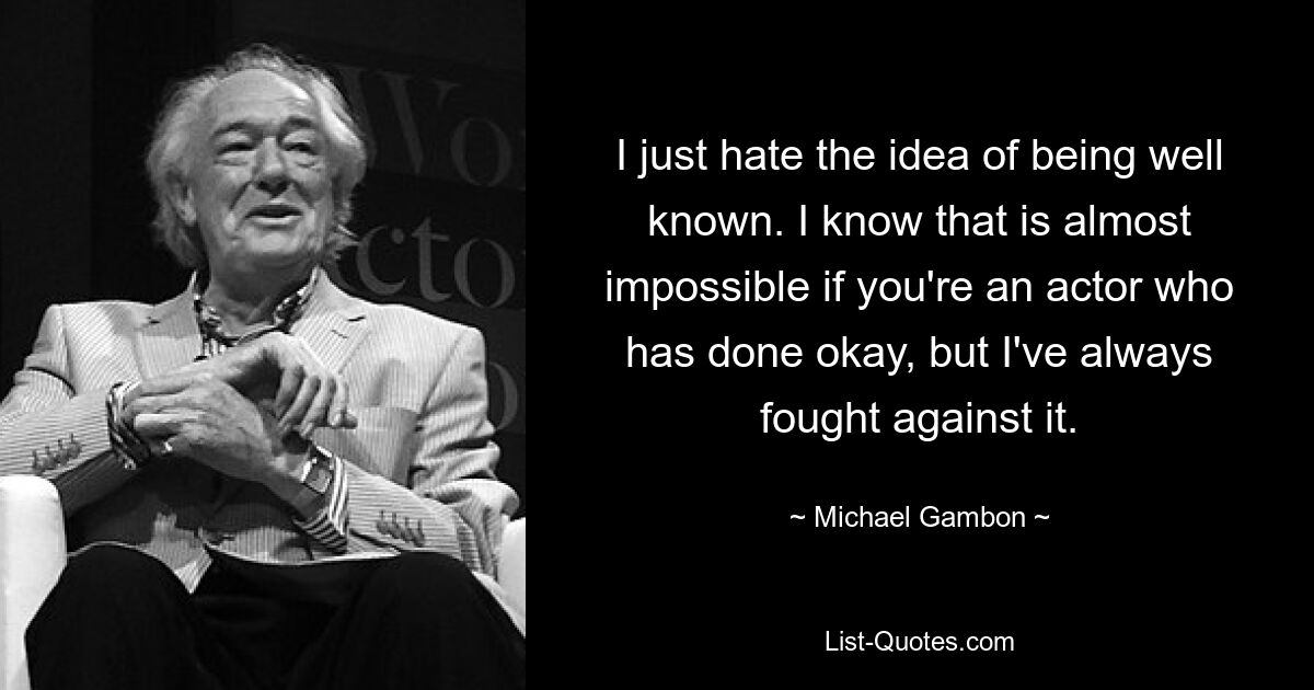 I just hate the idea of being well known. I know that is almost impossible if you're an actor who has done okay, but I've always fought against it. — © Michael Gambon