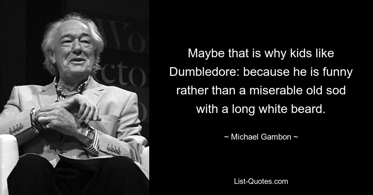 Maybe that is why kids like Dumbledore: because he is funny rather than a miserable old sod with a long white beard. — © Michael Gambon