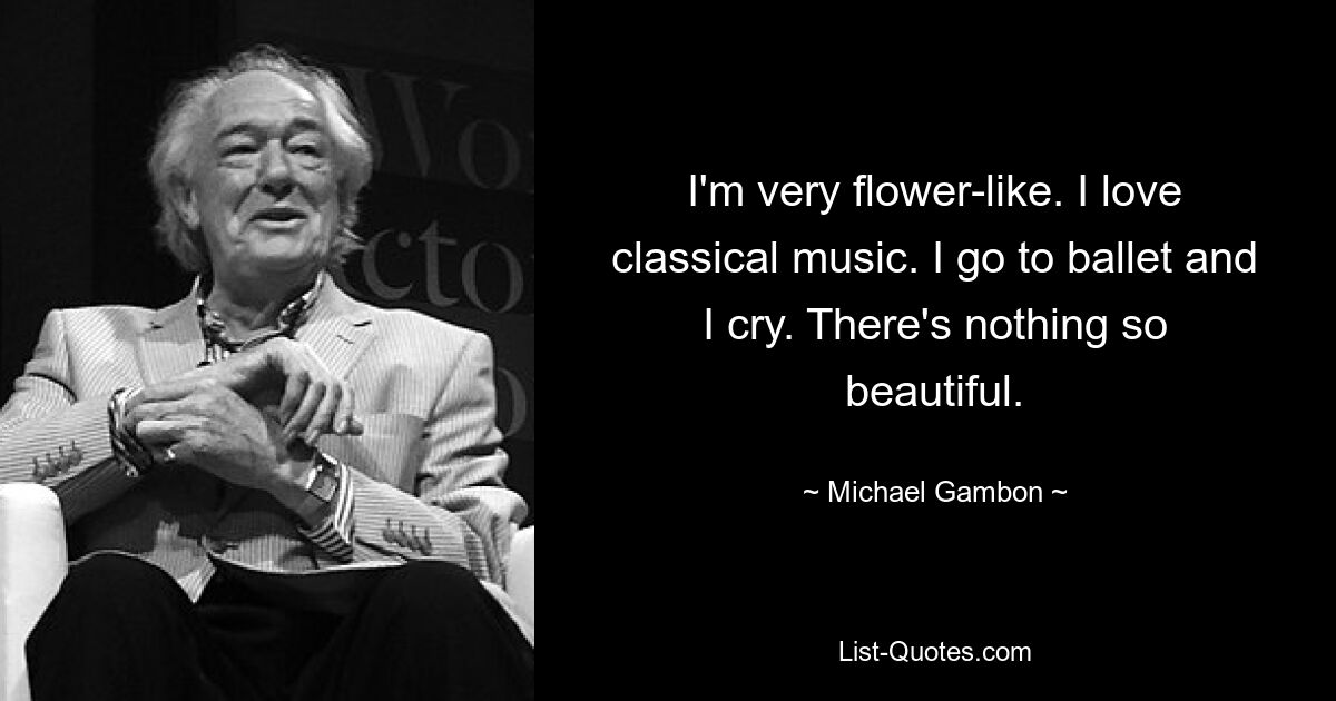 I'm very flower-like. I love classical music. I go to ballet and I cry. There's nothing so beautiful. — © Michael Gambon