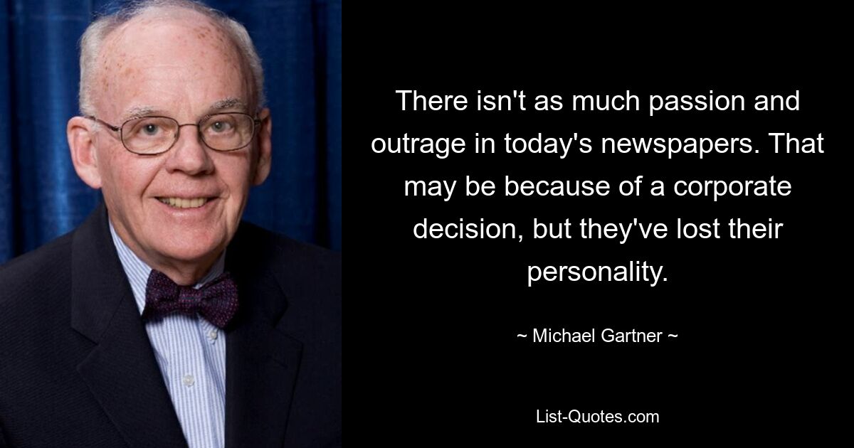 There isn't as much passion and outrage in today's newspapers. That may be because of a corporate decision, but they've lost their personality. — © Michael Gartner